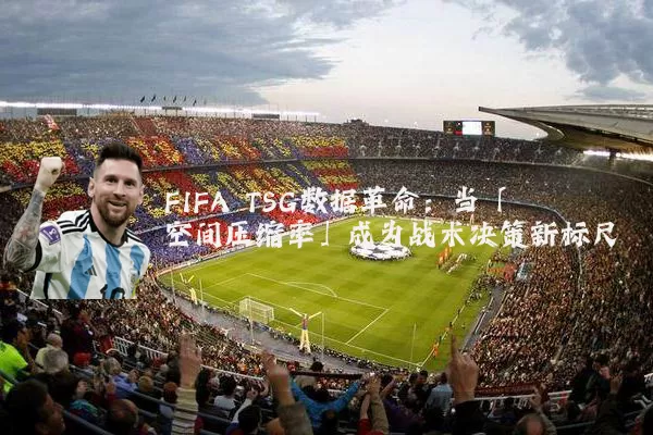 FIFA TSG数据革命：当「空间压缩率」成为战术决策新标尺