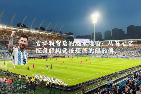 吉祥物背后的战术隐喻:从符号学视角解构竞技场域的隐形博弈