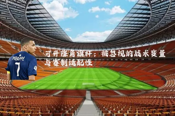 可升降角旗杆:被忽视的战术变量与赛制适配性